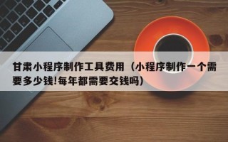枣阳甘肃小程序制作工具费用（小程序制作一个需要多少钱!每年都需要交钱吗）