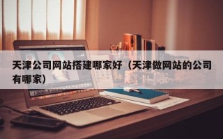 枣阳天津公司网站搭建哪家好（天津做网站的公司有哪家）