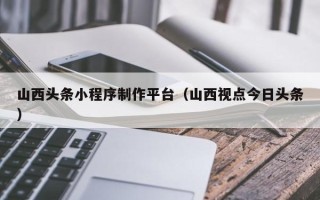 枣阳山西头条小程序制作平台（山西视点今日头条）